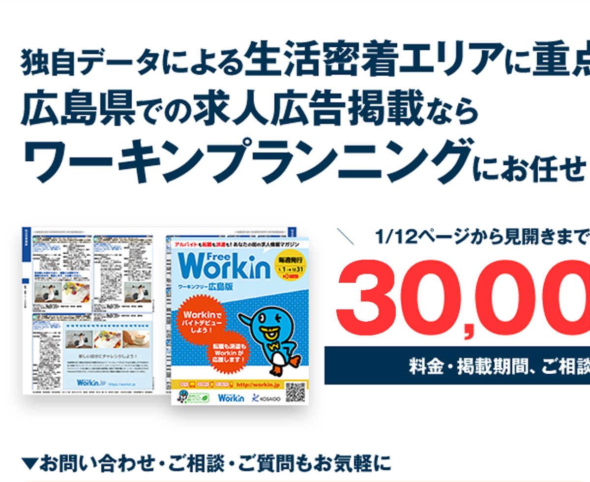 独自データによる生活密着エリアに重点設置広島県での求人広告掲載ならワーキンプランニングにお任せ！＼　1/12ページから見開きまで多彩なサイズ構成　／20,000円～料金・掲載期間、ご相談に応じます。